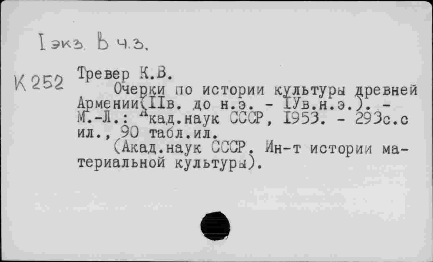 ﻿I экь. Ь ч.ь.
)/г)Г9 Трєвер К.В.
v\	Очерки по истории культуры древней
АрменииПІв. до н.э. - ТУв.н.э.). -М.-Л.: лкад.наук СССР, 1953. - 293с.с ил.» 90 табл.ил.
(Акад.наук СССР. Ин-т истории материальной культуры).